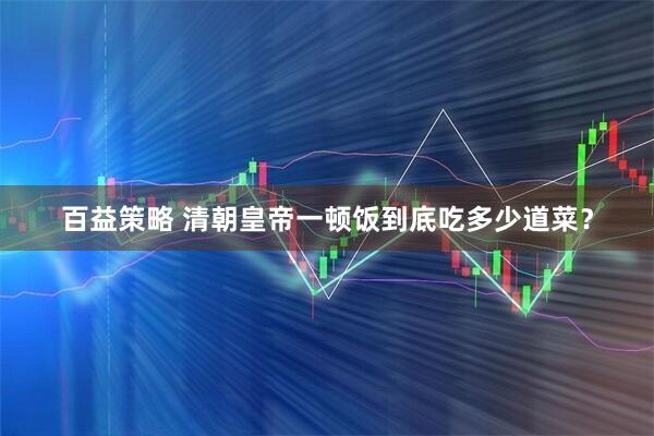 百益策略 清朝皇帝一顿饭到底吃多少道菜？