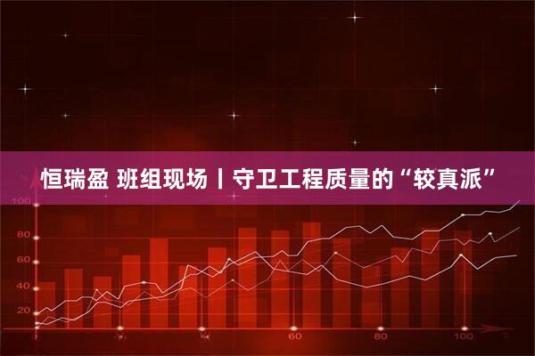 恒瑞盈 班组现场丨守卫工程质量的“较真派”