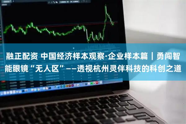 融正配资 中国经济样本观察·企业样本篇｜勇闯智能眼镜“无人区”——透视杭州灵伴科技的科创之道