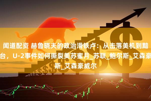 闻道配资 赫鲁晓夫的政治滑铁卢：从击落美机到黯然下台，U-2事件如何撕裂美苏蜜月_苏联_鲍尔斯_艾森豪威尔