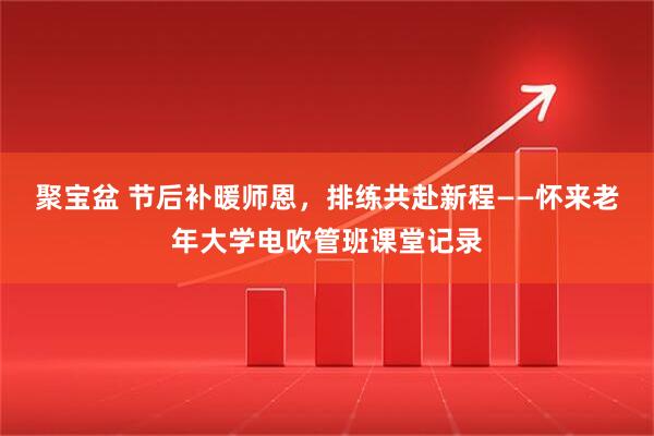聚宝盆 节后补暖师恩，排练共赴新程——怀来老年大学电吹管班课堂记录